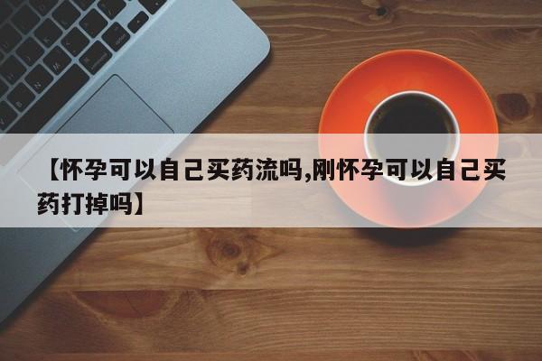 打胎药专卖微信打胎药购买私人微信【怀孕可以自己买药流吗,刚怀孕可以自己买药打掉吗】